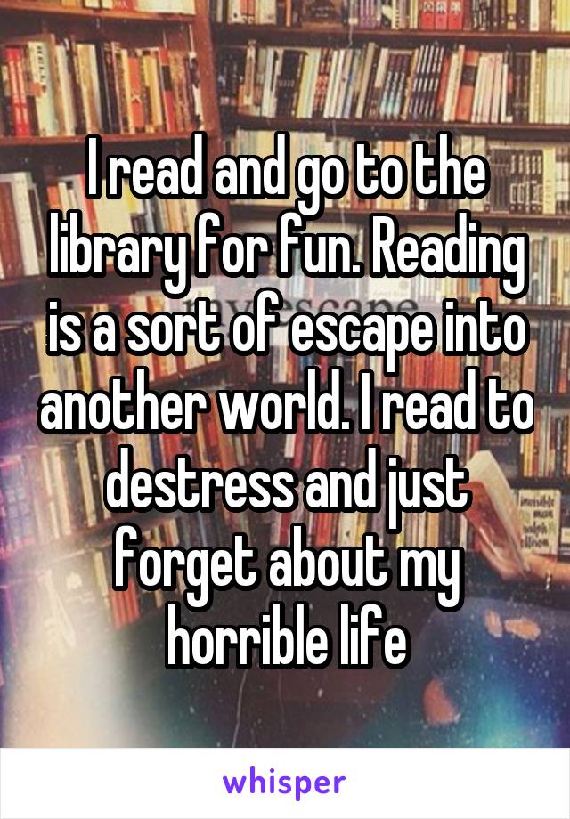 I read and go to the library for fun. Reading is a sort of escape into another world. I read to destress and just forget about my horrible life