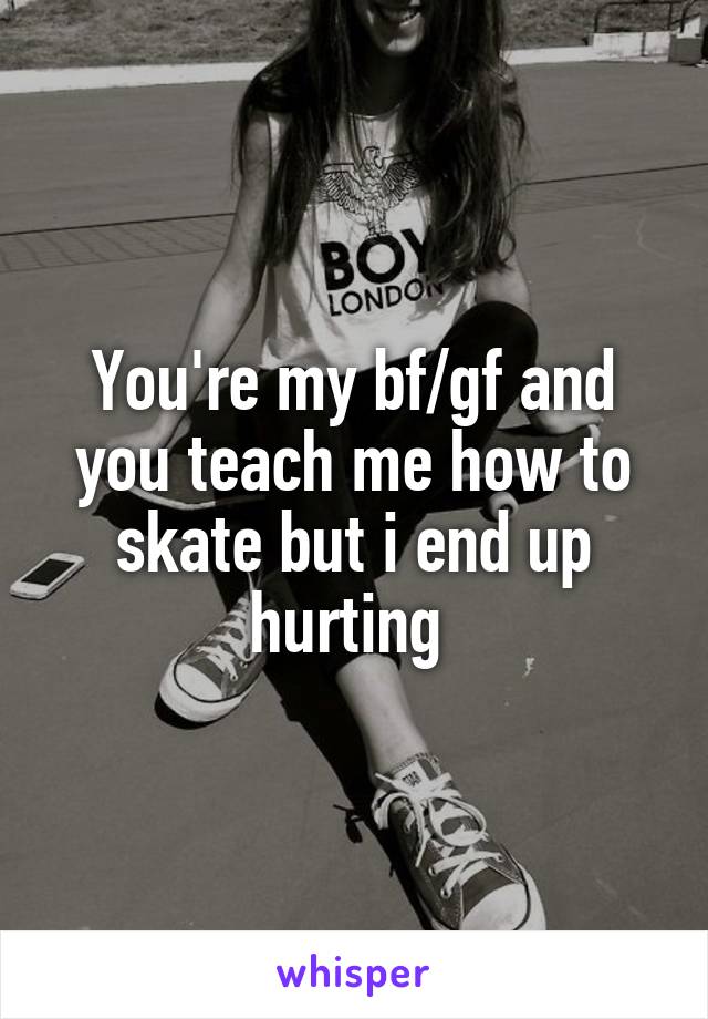 You're my bf/gf and you teach me how to skate but i end up hurting 