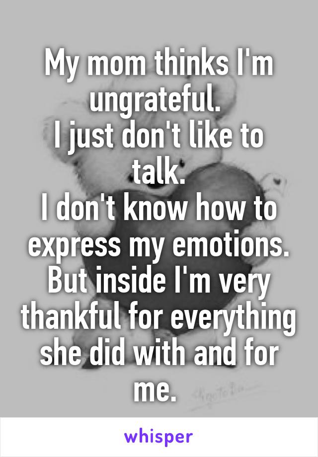 My mom thinks I'm ungrateful. 
I just don't like to talk.
I don't know how to express my emotions.
But inside I'm very thankful for everything she did with and for me. 