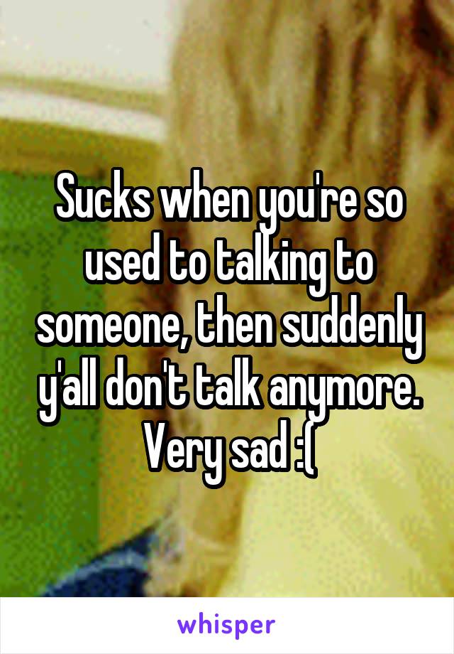 Sucks when you're so used to talking to someone, then suddenly y'all don't talk anymore. Very sad :(