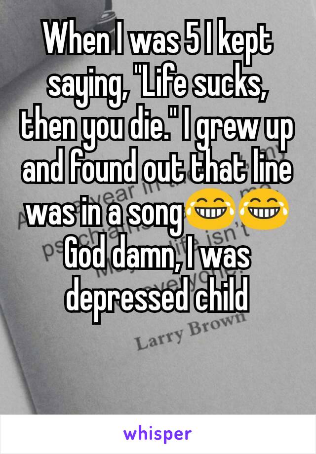 When I was 5 I kept saying, "Life sucks, then you die." I grew up and found out that line was in a song😂😂 God damn, I was depressed child
