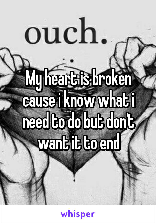 My heart is broken cause i know what i need to do but don't want it to end