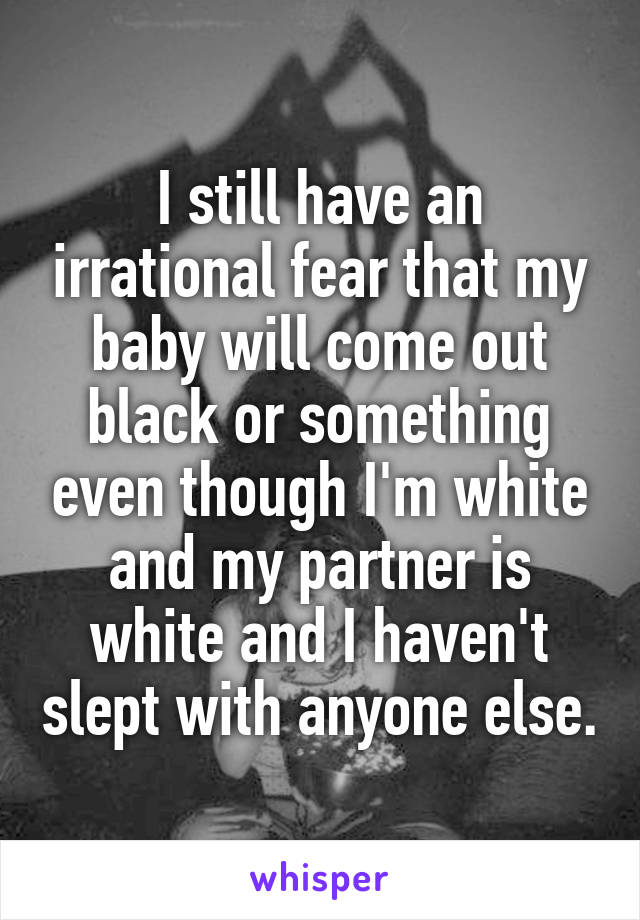 I still have an irrational fear that my baby will come out black or something even though I'm white and my partner is white and I haven't slept with anyone else.