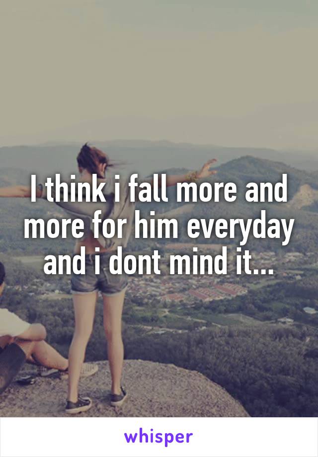 I think i fall more and more for him everyday and i dont mind it...