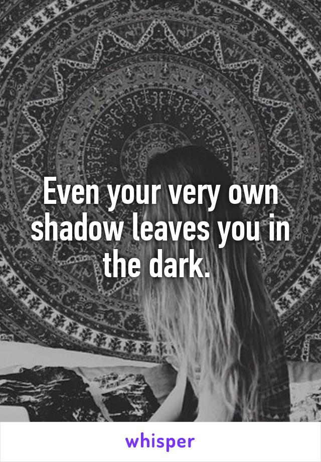 Even your very own shadow leaves you in the dark. 