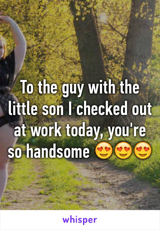 To the guy with the little son I checked out at work today, you're so handsome 😍😍😍