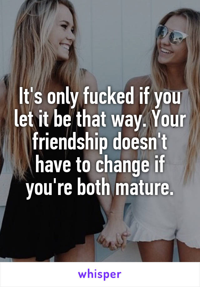 It's only fucked if you let it be that way. Your friendship doesn't have to change if you're both mature.