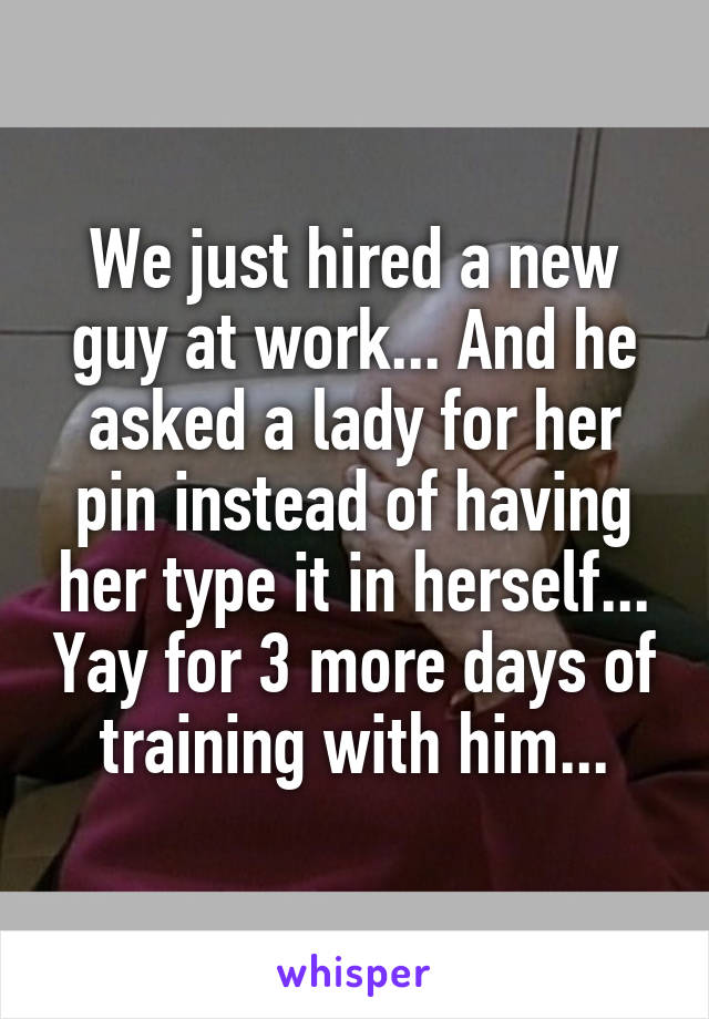 We just hired a new guy at work... And he asked a lady for her pin instead of having her type it in herself... Yay for 3 more days of training with him...