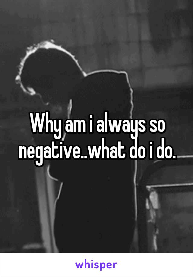 Why am i always so negative..what do i do.