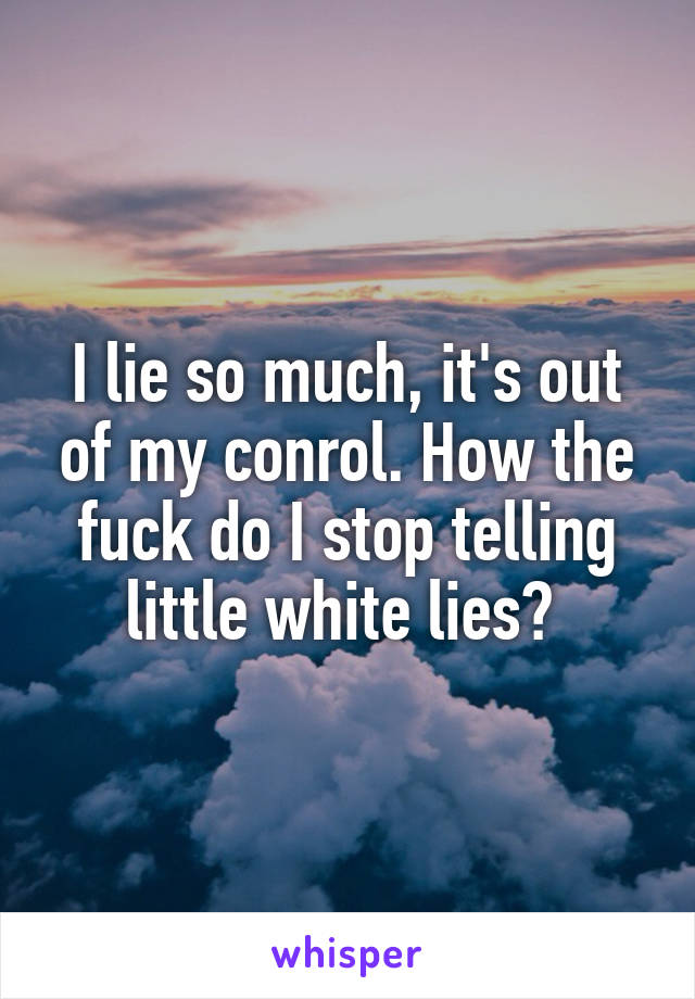 I lie so much, it's out of my conrol. How the fuck do I stop telling little white lies? 