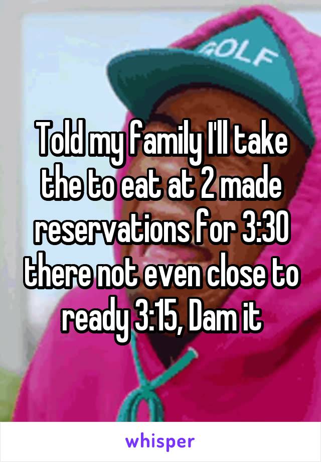 Told my family I'll take the to eat at 2 made reservations for 3:30 there not even close to ready 3:15, Dam it