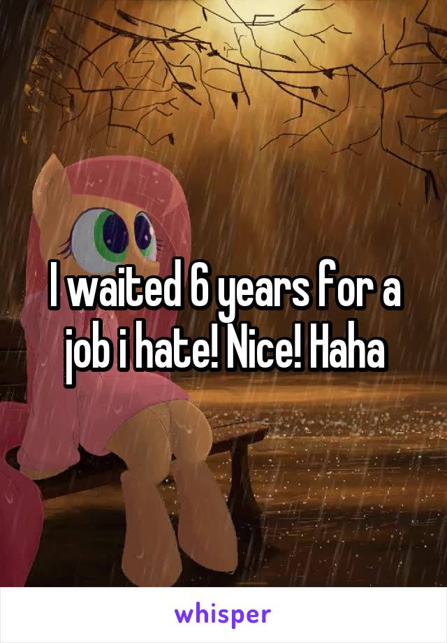 I waited 6 years for a job i hate! Nice! Haha