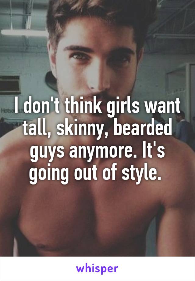 I don't think girls want tall, skinny, bearded guys anymore. It's going out of style. 