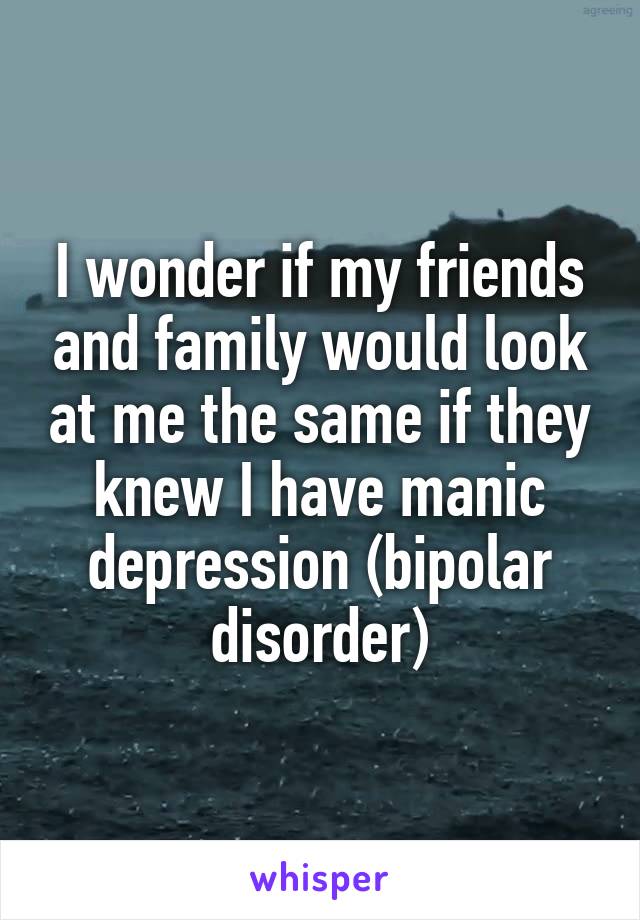 I wonder if my friends and family would look at me the same if they knew I have manic depression (bipolar disorder)