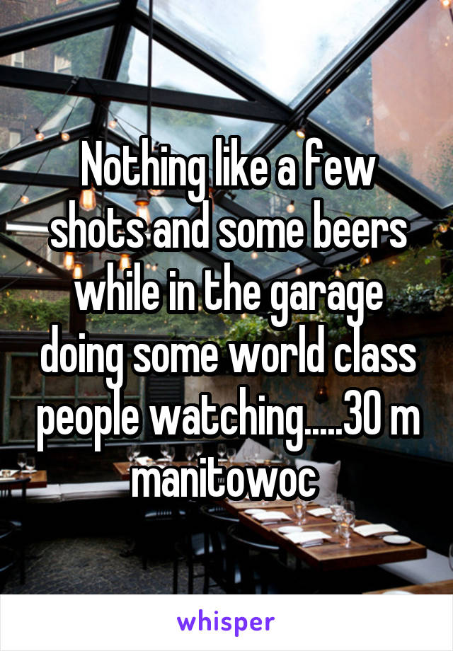 Nothing like a few shots and some beers while in the garage doing some world class people watching.....30 m manitowoc 