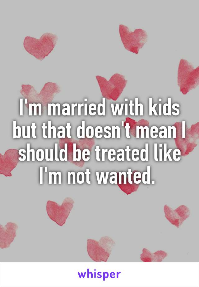 I'm married with kids but that doesn't mean I should be treated like I'm not wanted. 