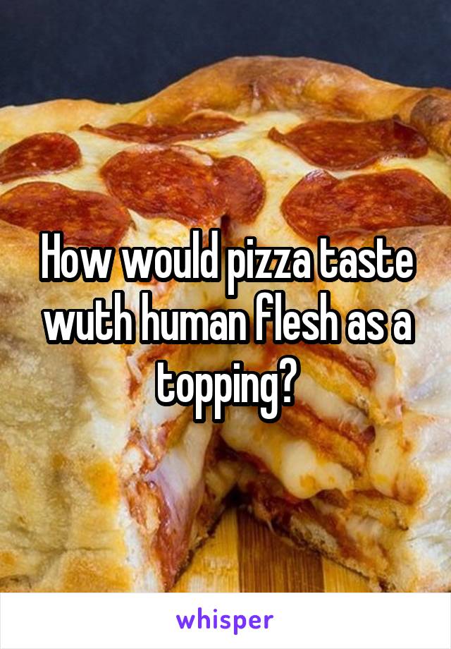 How would pizza taste wuth human flesh as a topping?