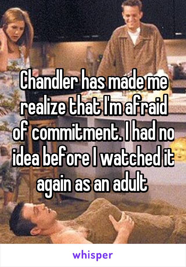 Chandler has made me realize that I'm afraid of commitment. I had no idea before I watched it again as an adult 