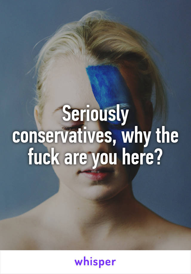 Seriously conservatives, why the fuck are you here?