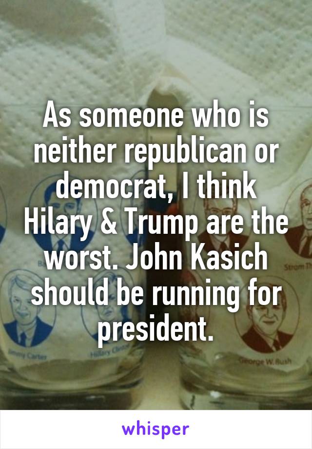 As someone who is neither republican or democrat, I think Hilary & Trump are the worst. John Kasich should be running for president.
