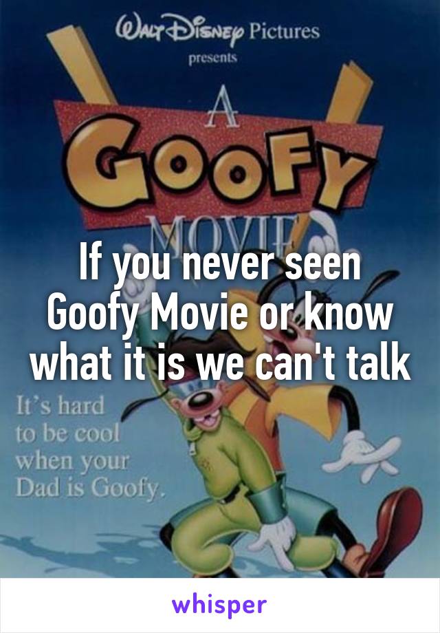 If you never seen Goofy Movie or know what it is we can't talk