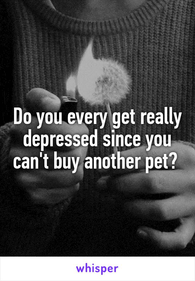 Do you every get really depressed since you can't buy another pet? 