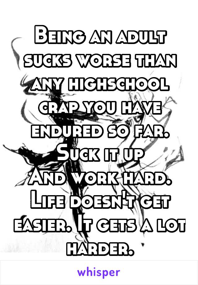 Being an adult sucks worse than any highschool crap you have endured so far.
Suck it up
And work hard.
Life doesn't get easier. It gets a lot harder.