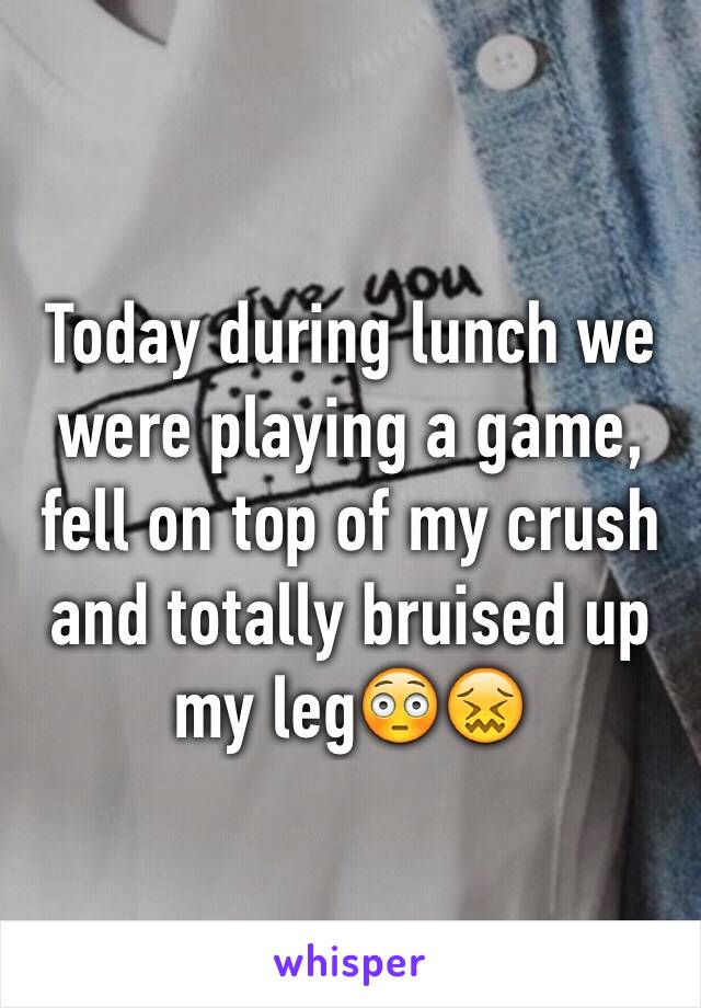 Today during lunch we were playing a game, fell on top of my crush and totally bruised up my leg😳😖