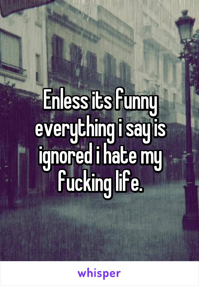Enless its funny everything i say is ignored i hate my fucking life.