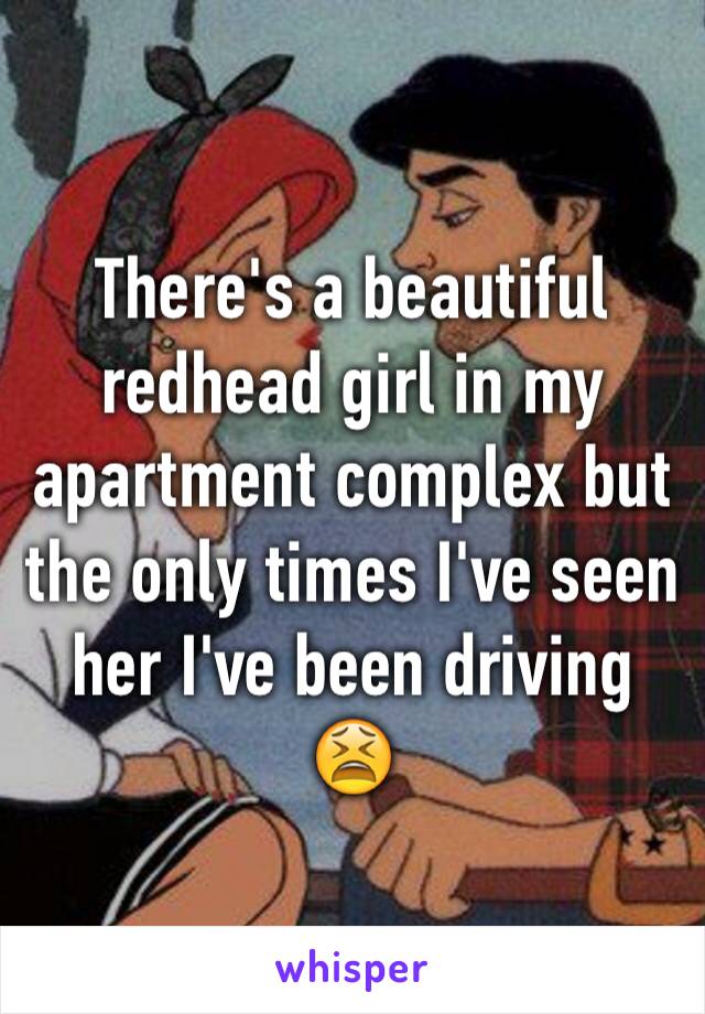 There's a beautiful redhead girl in my apartment complex but the only times I've seen her I've been driving  😫