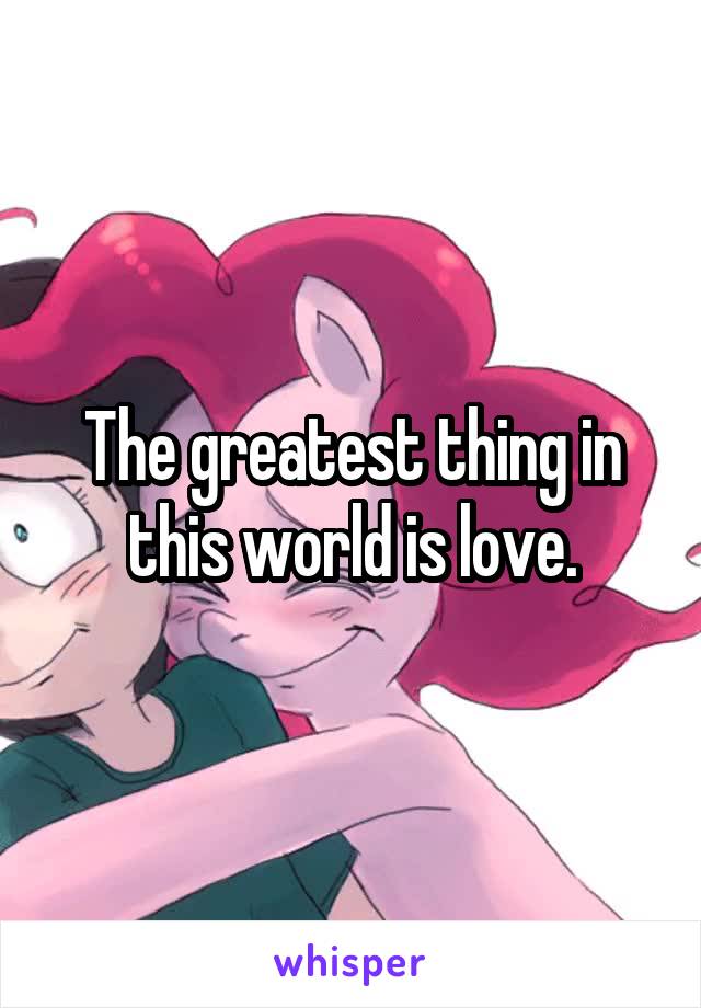 The greatest thing in this world is love.