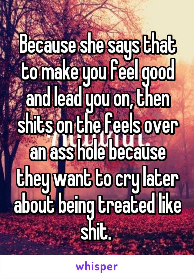 Because she says that to make you feel good and lead you on, then shits on the feels over an ass hole because they want to cry later about being treated like shit. 