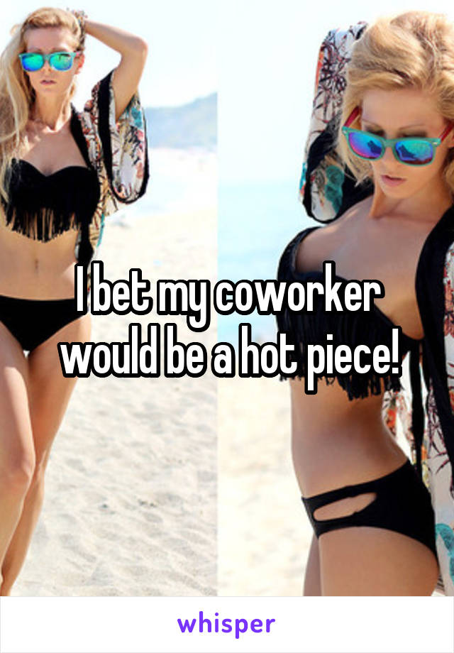 I bet my coworker would be a hot piece!