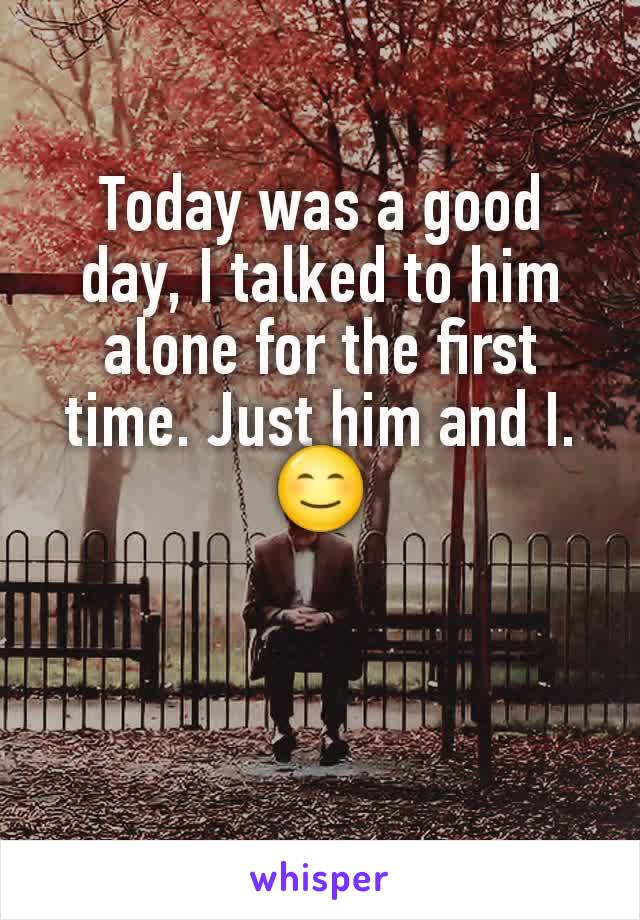Today was a good day, I talked to him alone for the first time. Just him and I. 😊