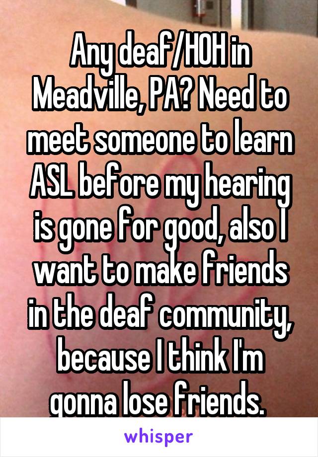 Any deaf/HOH in Meadville, PA? Need to meet someone to learn ASL before my hearing is gone for good, also I want to make friends in the deaf community, because I think I'm gonna lose friends. 