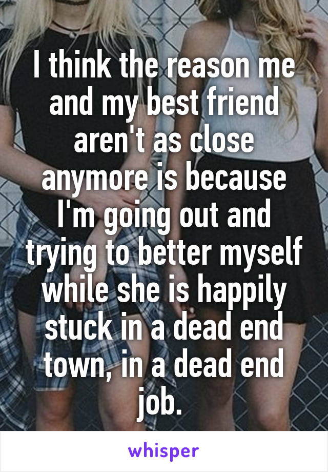 I think the reason me and my best friend aren't as close anymore is because I'm going out and trying to better myself while she is happily stuck in a dead end town, in a dead end job. 