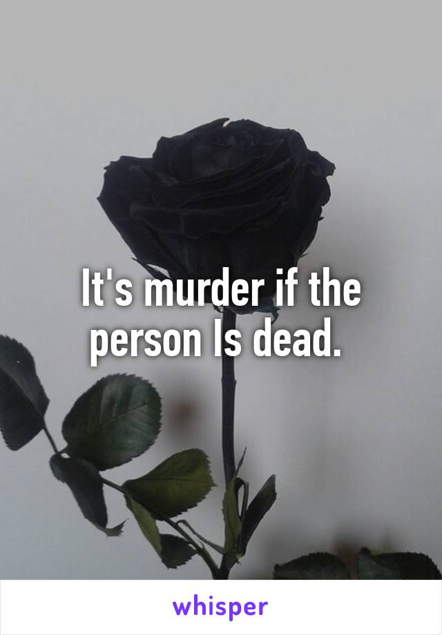 It's murder if the person Is dead. 