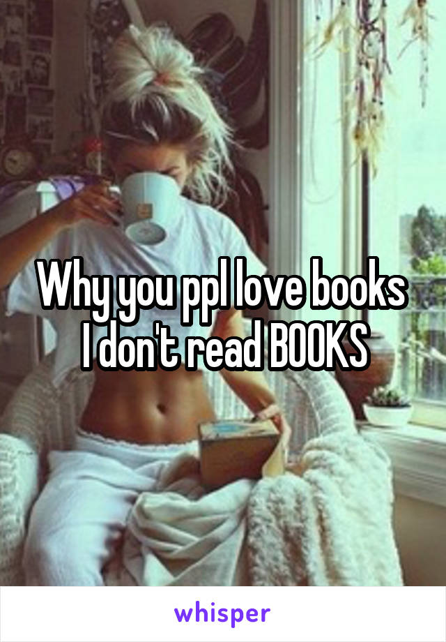 Why you ppl love books 
I don't read BOOKS