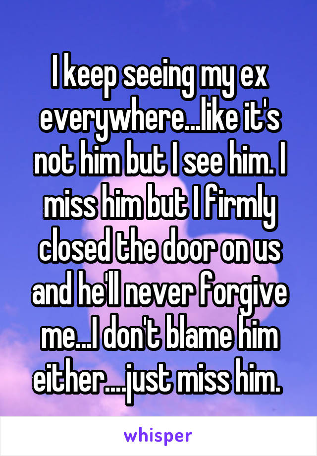 I keep seeing my ex everywhere...like it's not him but I see him. I miss him but I firmly closed the door on us and he'll never forgive me...I don't blame him either....just miss him. 