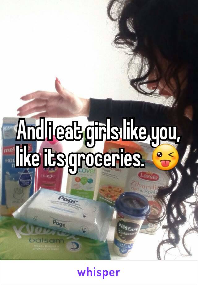 And i eat girls like you, like its groceries. 😜