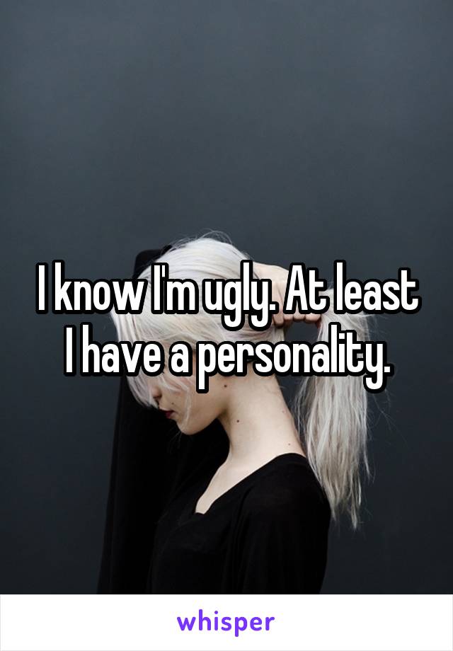 I know I'm ugly. At least I have a personality.