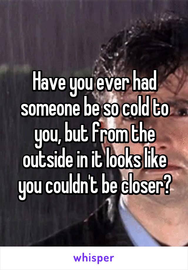 Have you ever had someone be so cold to you, but from the outside in it looks like you couldn't be closer?
