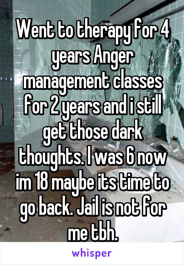 Went to therapy for 4 years Anger management classes for 2 years and i still get those dark thoughts. I was 6 now im 18 maybe its time to go back. Jail is not for me tbh.
