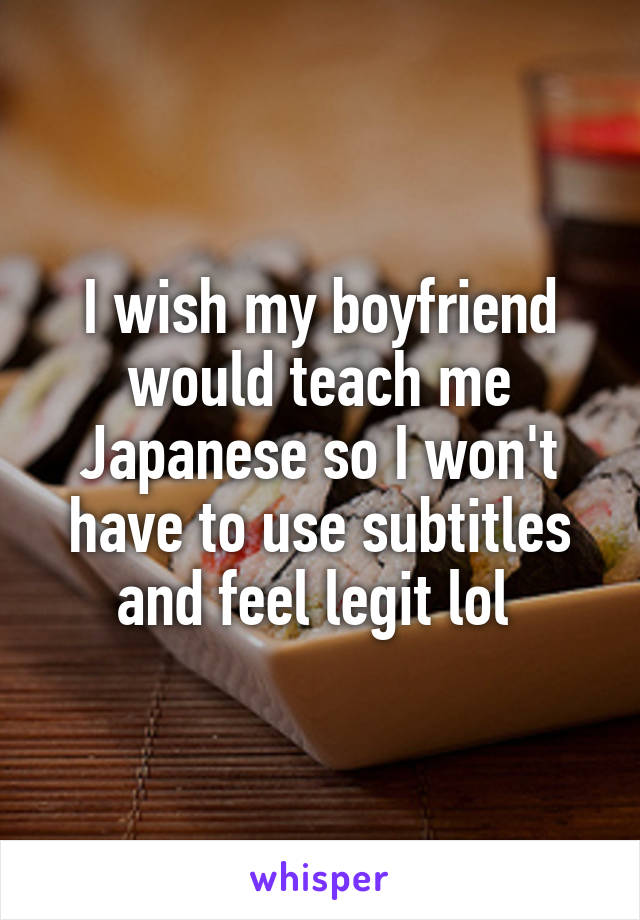 I wish my boyfriend would teach me Japanese so I won't have to use subtitles and feel legit lol 