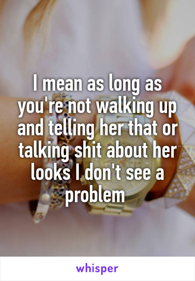 I mean as long as you're not walking up and telling her that or talking shit about her looks I don't see a problem 