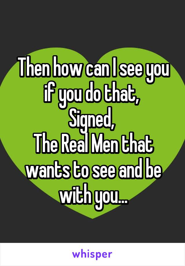 Then how can I see you if you do that, 
Signed, 
The Real Men that wants to see and be with you...