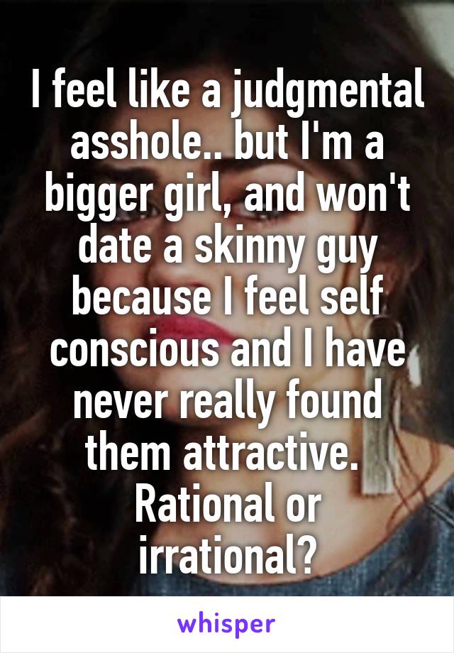 I feel like a judgmental asshole.. but I'm a bigger girl, and won't date a skinny guy because I feel self conscious and I have never really found them attractive. 
Rational or irrational?