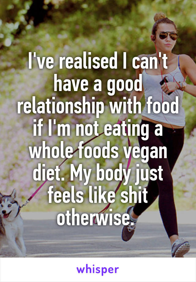I've realised I can't have a good relationship with food if I'm not eating a whole foods vegan diet. My body just feels like shit otherwise. 