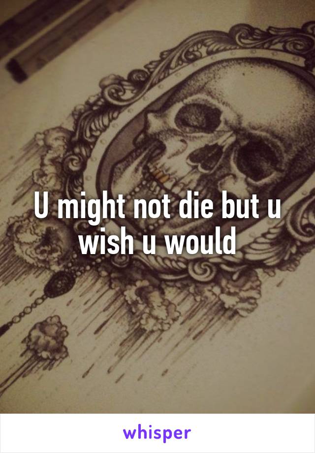 U might not die but u wish u would