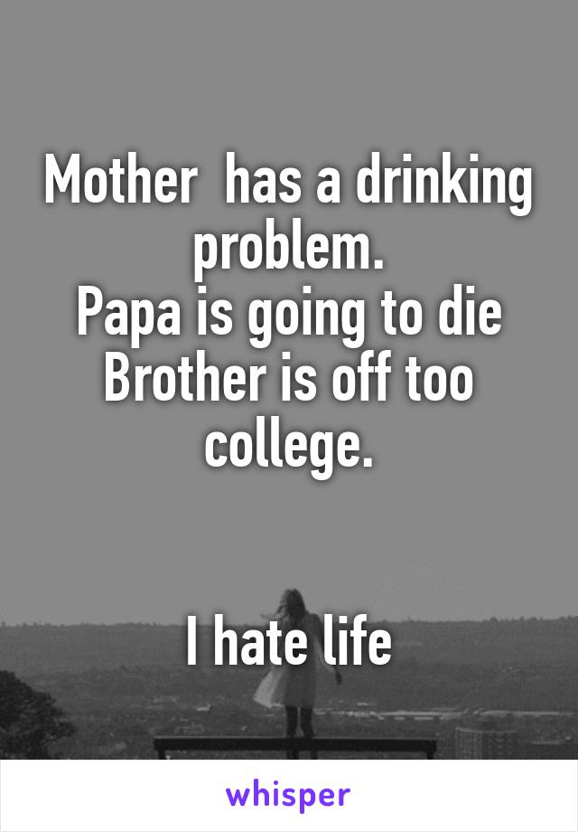Mother  has a drinking problem.
Papa is going to die
Brother is off too college.


I hate life